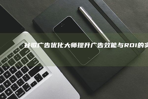 谷歌广告优化大师：提升广告效能与ROI的实战策略